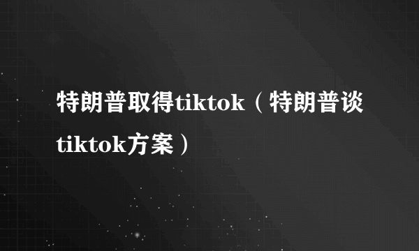 特朗普取得tiktok（特朗普谈tiktok方案）