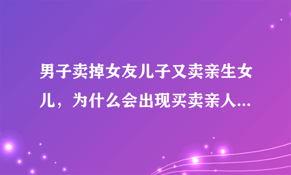 男子卖掉女友儿子又卖亲生女儿，为什么会出现买卖亲人的情况？