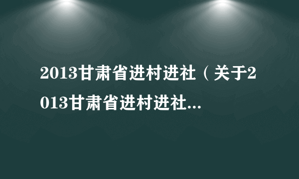 2013甘肃省进村进社（关于2013甘肃省进村进社的简介）