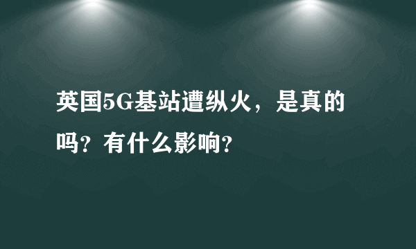 英国5G基站遭纵火，是真的吗？有什么影响？