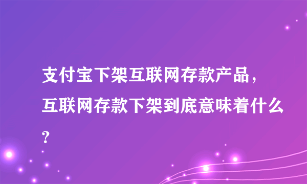 支付宝下架互联网存款产品，互联网存款下架到底意味着什么？