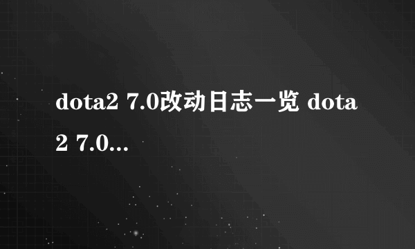 dota2 7.0改动日志一览 dota2 7.0更新日志介绍 英雄改动_飞外网资讯