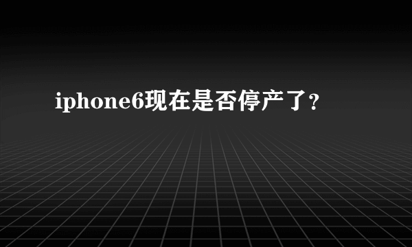 iphone6现在是否停产了？