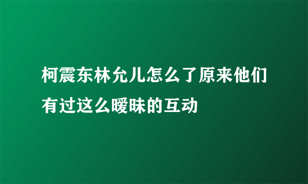 柯震东林允儿怎么了原来他们有过这么暧昧的互动