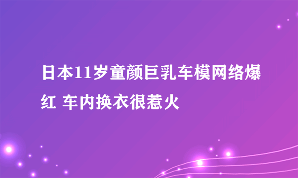 日本11岁童颜巨乳车模网络爆红 车内换衣很惹火