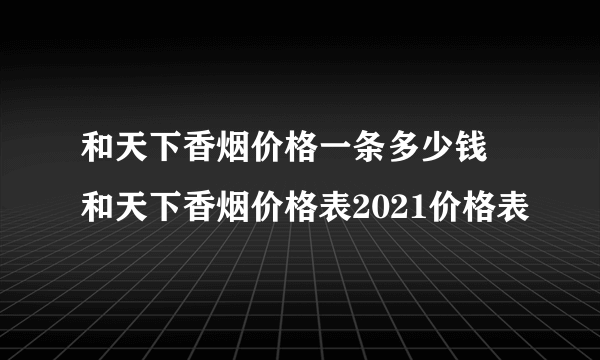 和天下香烟价格一条多少钱 和天下香烟价格表2021价格表