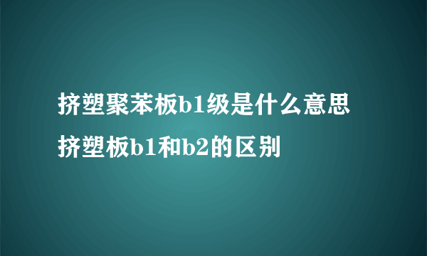 挤塑聚苯板b1级是什么意思 挤塑板b1和b2的区别