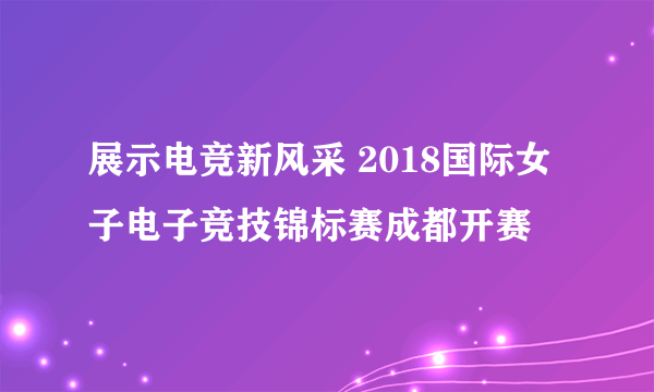 展示电竞新风采 2018国际女子电子竞技锦标赛成都开赛