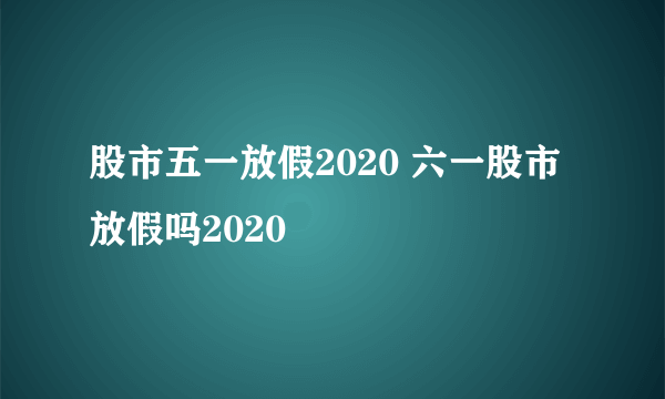 股市五一放假2020 六一股市放假吗2020