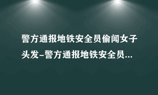 警方通报地铁安全员偷闻女子头发-警方通报地铁安全员偷闻女子头发处罚过了吧-飞外网