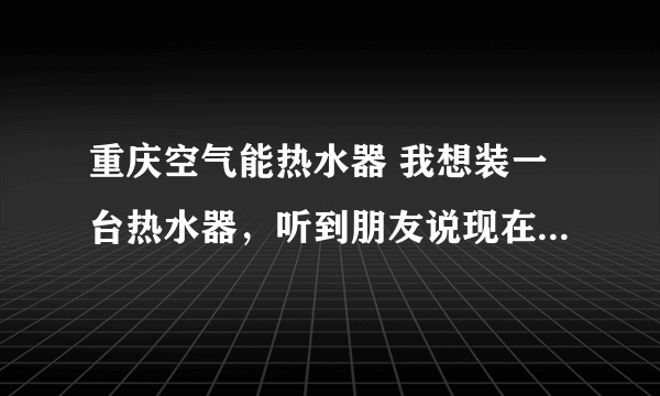 重庆空气能热水器 我想装一台热水器，听到朋友说现在有一种空气能热水器。不知道可不可以？