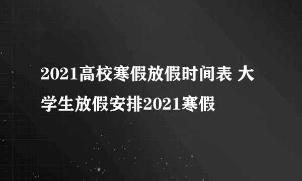 2021高校寒假放假时间表 大学生放假安排2021寒假