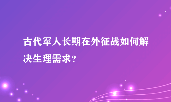 古代军人长期在外征战如何解决生理需求？