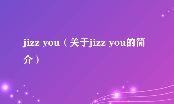 jizz you（关于jizz you的简介）