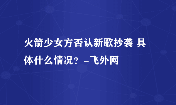 火箭少女方否认新歌抄袭 具体什么情况？-飞外网