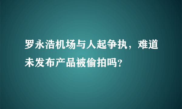 罗永浩机场与人起争执，难道未发布产品被偷拍吗？