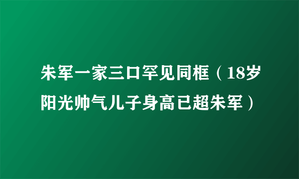 朱军一家三口罕见同框（18岁阳光帅气儿子身高已超朱军）