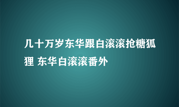 几十万岁东华跟白滚滚抢糖狐狸 东华白滚滚番外