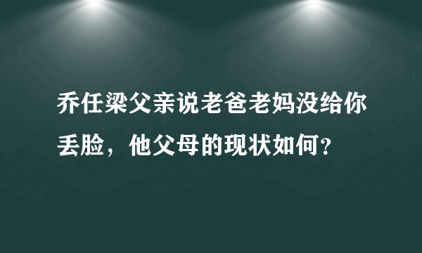 乔任梁父亲说老爸老妈没给你丢脸，他父母的现状如何？