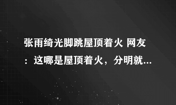 张雨绮光脚跳屋顶着火 网友：这哪是屋顶着火，分明就是人间仙火啊！