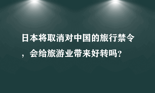 日本将取消对中国的旅行禁令，会给旅游业带来好转吗？