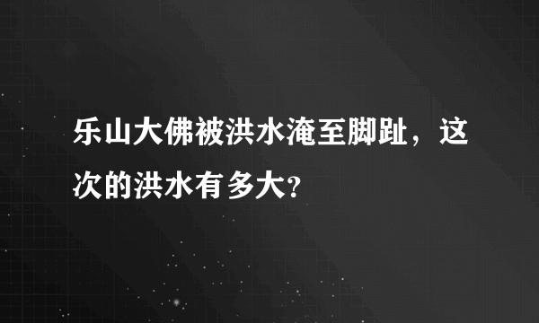 乐山大佛被洪水淹至脚趾，这次的洪水有多大？