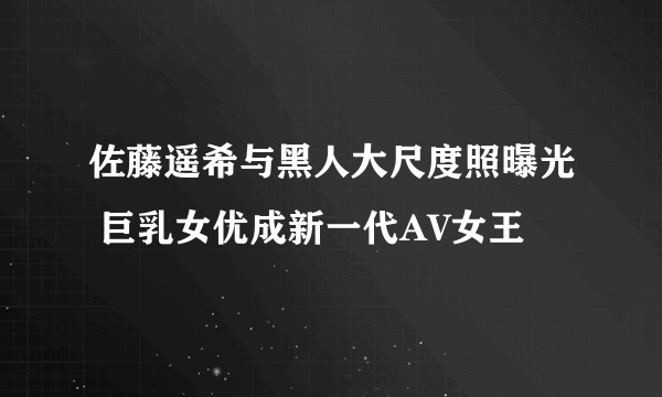 佐藤遥希与黑人大尺度照曝光 巨乳女优成新一代AV女王