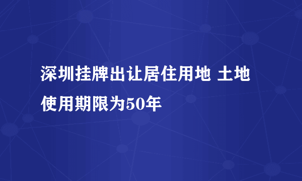 深圳挂牌出让居住用地 土地使用期限为50年