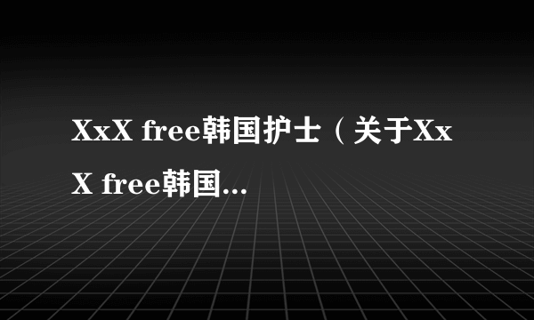 XxX free韩国护士（关于XxX free韩国护士的简介）