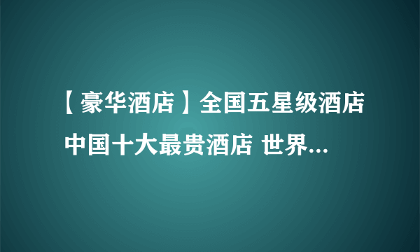 【豪华酒店】全国五星级酒店 中国十大最贵酒店 世界十大奢华酒店