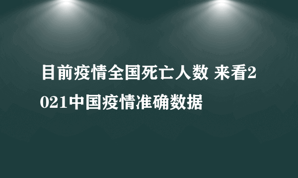 目前疫情全国死亡人数 来看2021中国疫情准确数据