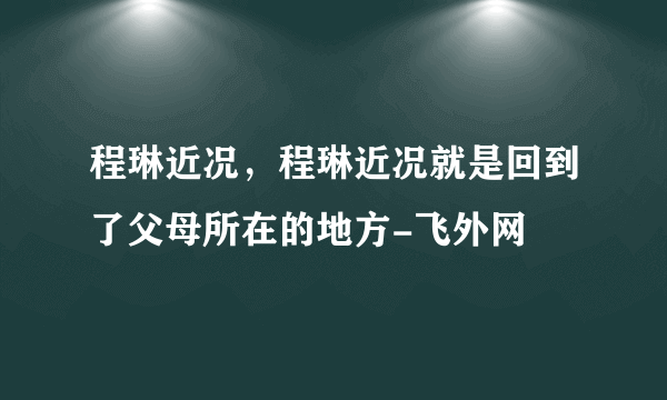 程琳近况，程琳近况就是回到了父母所在的地方-飞外网