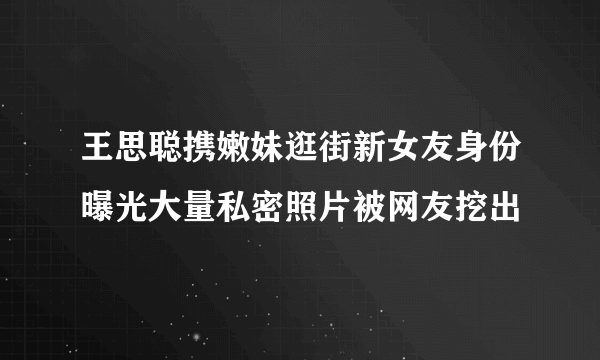 王思聪携嫩妹逛街新女友身份曝光大量私密照片被网友挖出