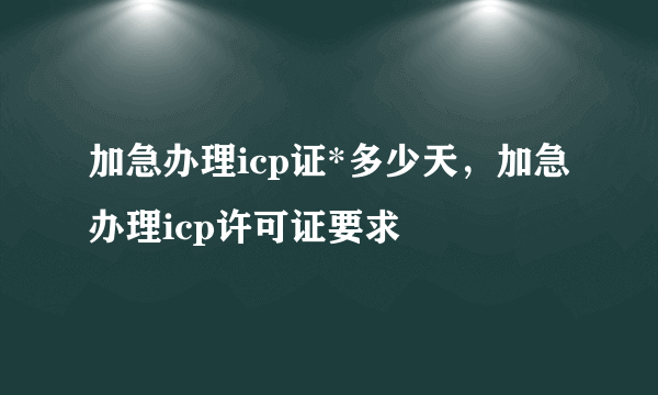 加急办理icp证*多少天，加急办理icp许可证要求