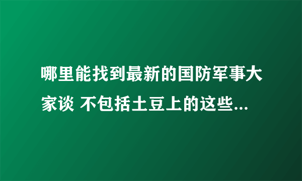 哪里能找到最新的国防军事大家谈 不包括土豆上的这些 以及好的军事栏目 广播也行关键是能在网上找到