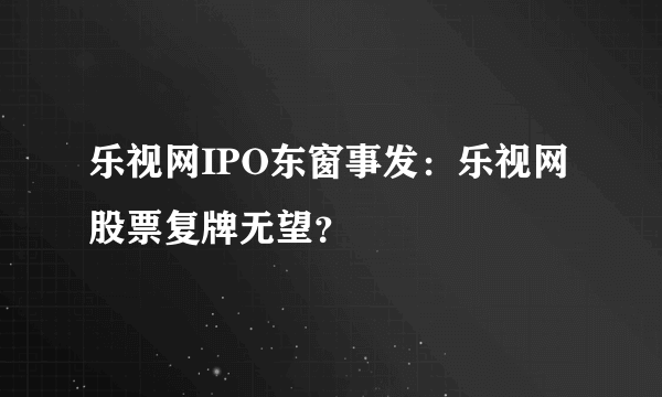 乐视网IPO东窗事发：乐视网股票复牌无望？