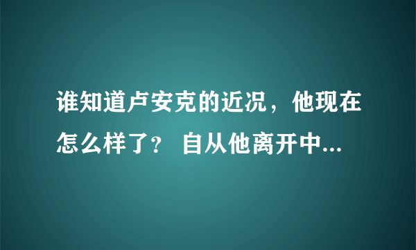 谁知道卢安克的近况，他现在怎么样了？ 自从他离开中国，到越南打工后，后来怎么样了呢？卢安克在哪？