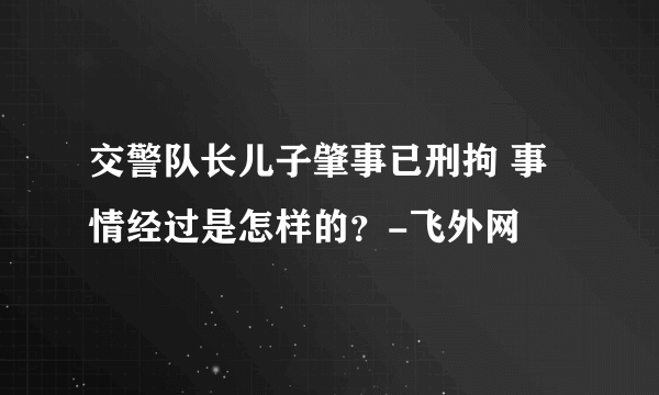 交警队长儿子肇事已刑拘 事情经过是怎样的？-飞外网