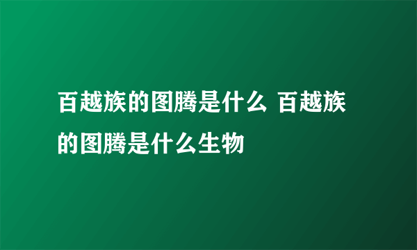 百越族的图腾是什么 百越族的图腾是什么生物