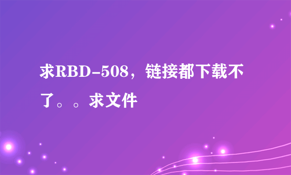 求RBD-508，链接都下载不了。。求文件