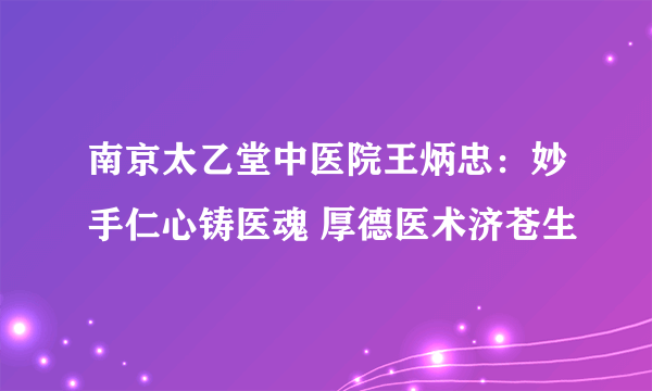 南京太乙堂中医院王炳忠：妙手仁心铸医魂 厚德医术济苍生