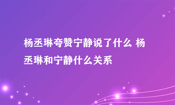 杨丞琳夸赞宁静说了什么 杨丞琳和宁静什么关系