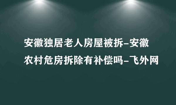 安徽独居老人房屋被拆-安徽农村危房拆除有补偿吗-飞外网