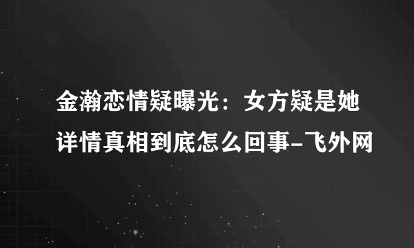 金瀚恋情疑曝光：女方疑是她详情真相到底怎么回事-飞外网